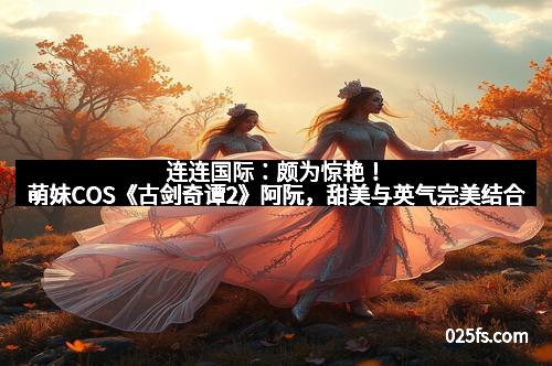 连连国际：颇为惊艳！萌妹COS《古剑奇谭2》阿阮，甜美与英气完美结合